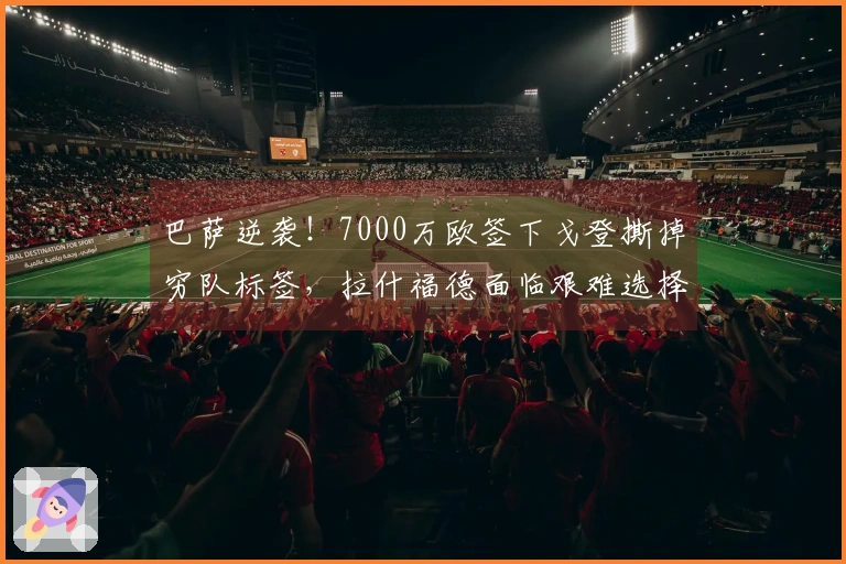 巴萨逆袭！7000万欧签下戈登撕掉穷队标签，拉什福德面临艰难选择